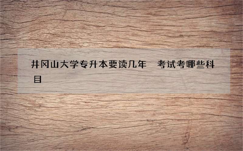 井冈山大学专升本要读几年 考试考哪些科目